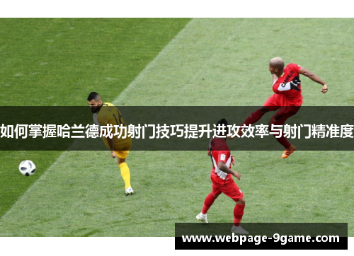 如何掌握哈兰德成功射门技巧提升进攻效率与射门精准度 如何掌握哈兰德成功射门技巧提升进攻效率与射门精准度